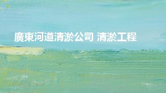 廣東河道清淤公司 清淤工程的技術(shù)革新與挑戰(zhàn)！